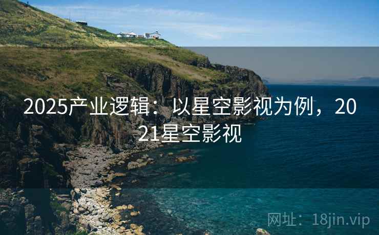2025产业逻辑：以星空影视为例，2021星空影视