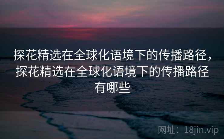 探花精选在全球化语境下的传播路径，探花精选在全球化语境下的传播路径有哪些