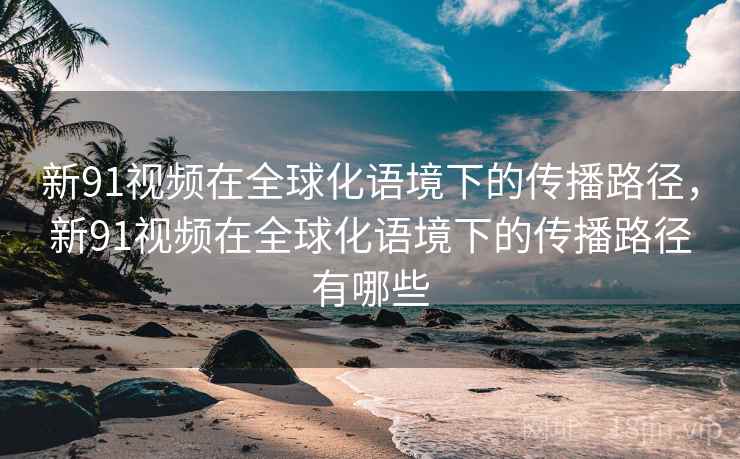 新91视频在全球化语境下的传播路径，新91视频在全球化语境下的传播路径有哪些