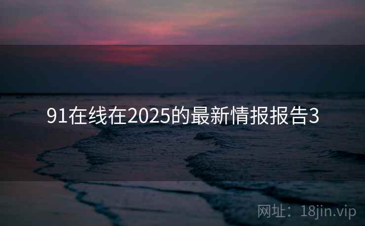 91在线在2025的最新情报报告3