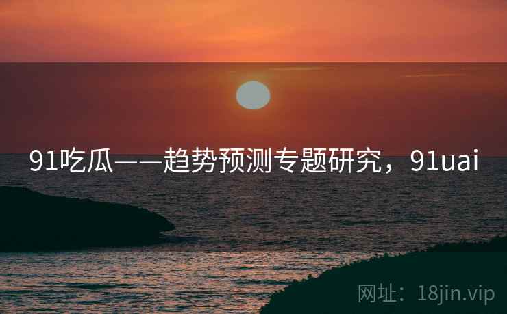 91吃瓜——趋势预测专题研究，91uai