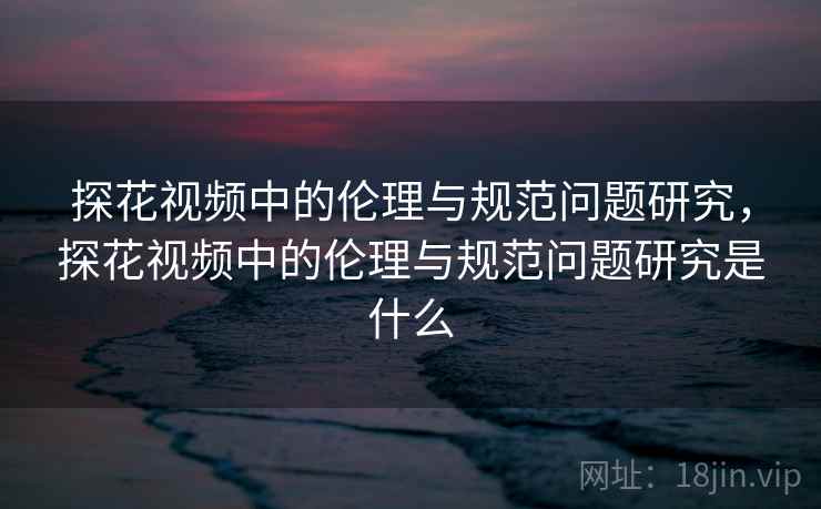 探花视频中的伦理与规范问题研究，探花视频中的伦理与规范问题研究是什么
