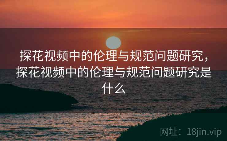 探花视频中的伦理与规范问题研究，探花视频中的伦理与规范问题研究是什么