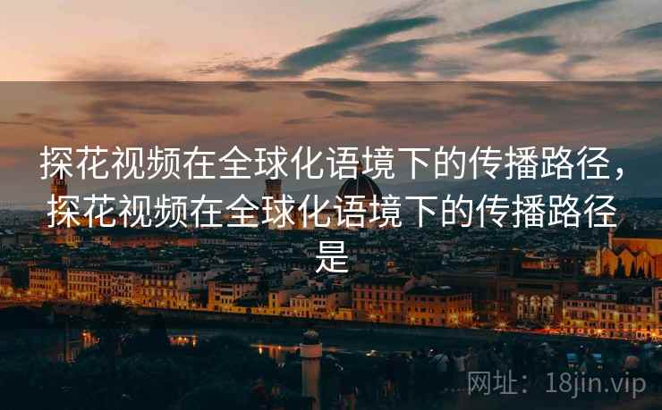 探花视频在全球化语境下的传播路径，探花视频在全球化语境下的传播路径是