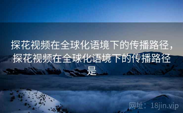 探花视频在全球化语境下的传播路径，探花视频在全球化语境下的传播路径是