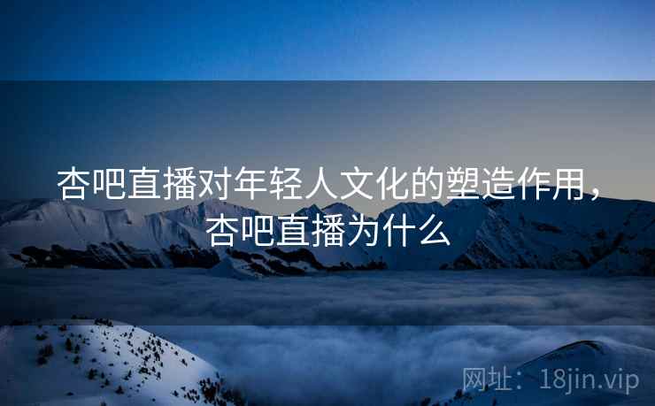杏吧直播对年轻人文化的塑造作用，杏吧直播为什么