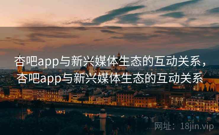 杏吧app与新兴媒体生态的互动关系，杏吧app与新兴媒体生态的互动关系