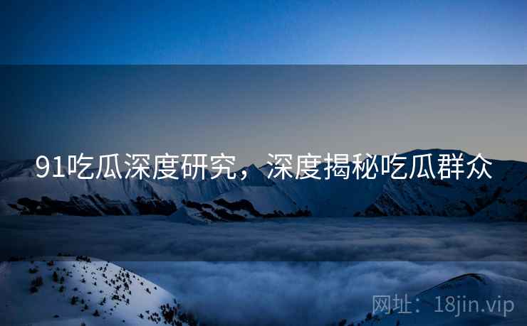 91吃瓜深度研究，深度揭秘吃瓜群众