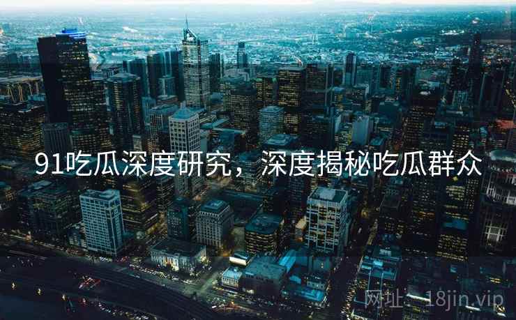 91吃瓜深度研究，深度揭秘吃瓜群众