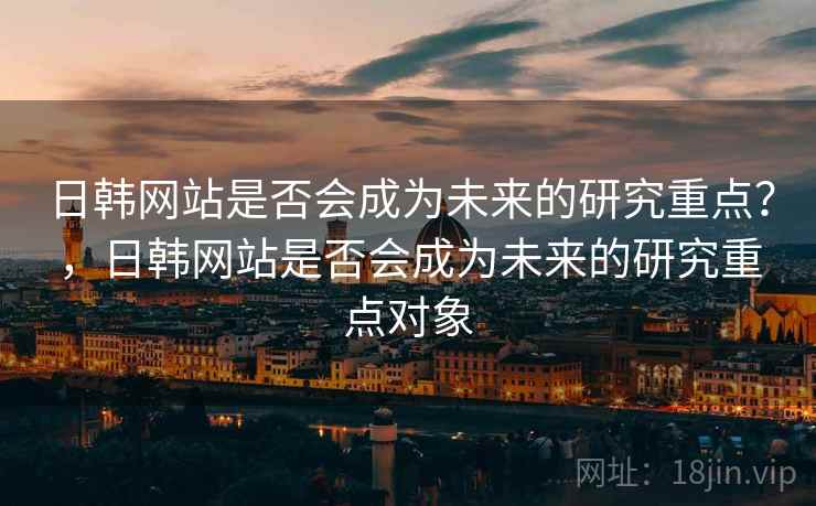日韩网站是否会成为未来的研究重点？，日韩网站是否会成为未来的研究重点对象