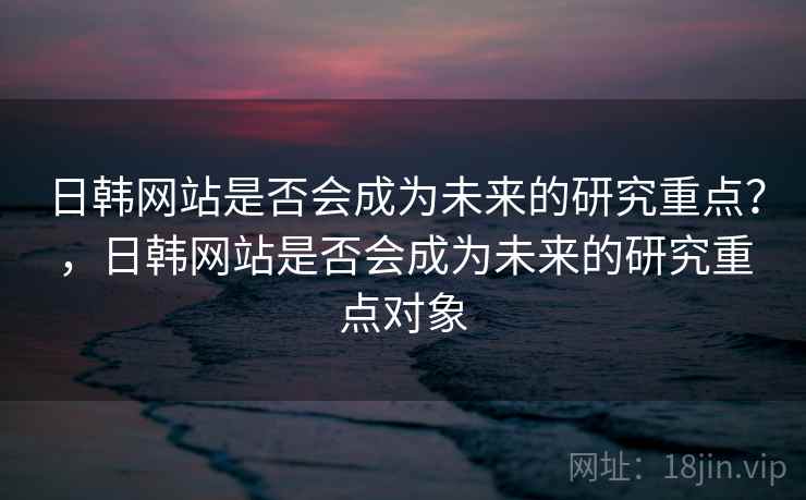 日韩网站是否会成为未来的研究重点？，日韩网站是否会成为未来的研究重点对象