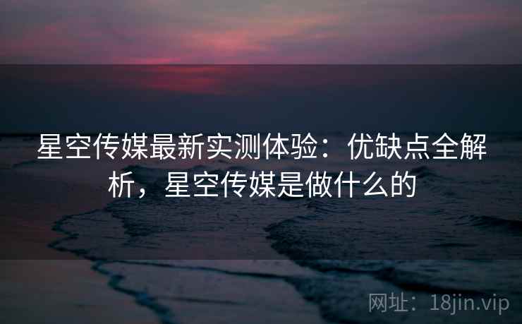 星空传媒最新实测体验：优缺点全解析，星空传媒是做什么的