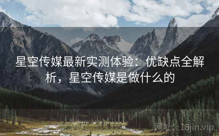 星空传媒最新实测体验：优缺点全解析，星空传媒是做什么的