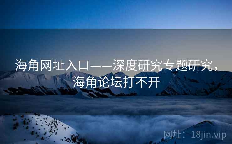 海角网址入口——深度研究专题研究，海角论坛打不开