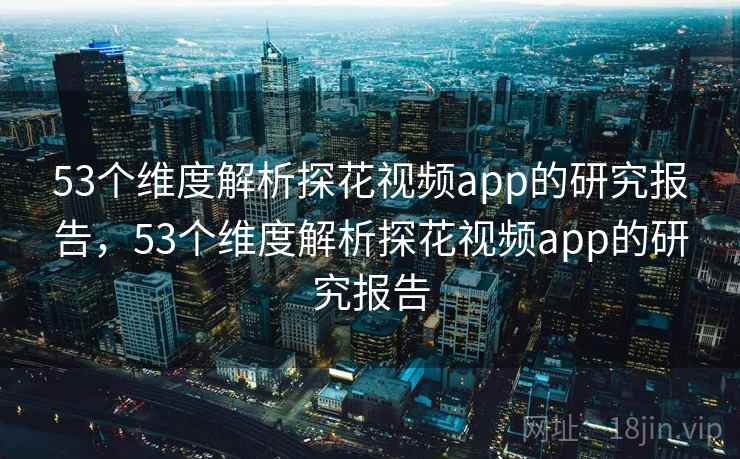 53个维度解析探花视频app的研究报告，53个维度解析探花视频app的研究报告