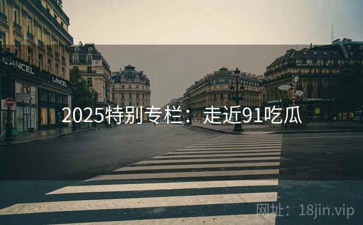 2025特别专栏:走近91吃瓜 2025特别专栏:走近91吃瓜