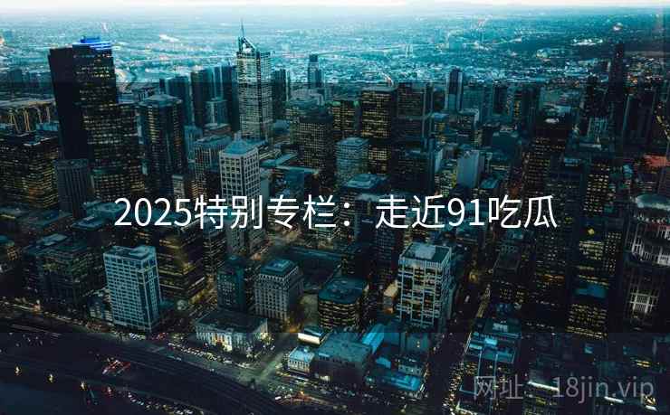 2025特别专栏:走近91吃瓜 2025特别专栏:走近91吃瓜
