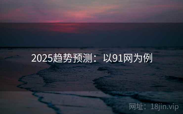 2025趋势预测:以91网为例 2025趋势预测:以91网为例